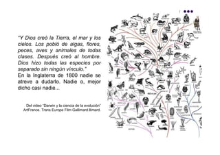 “Y Dios creó la Tierra, el mar y los
cielos. Los pobló de algas, flores,
peces, aves y animales de todas
clases. Después creó al hombre.
Dios hizo todas las especies por
separado sin ningún vínculo.”
En la Inglaterra de 1800 nadie se
atreve a dudarlo. Nadie o, mejor
dicho casi nadie...


   Del video “Darwin y la ciencia de la evolución”
  ArtFrance. Trans Europe Film Gallimard.llimard.
 