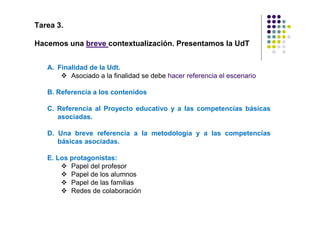 Tarea 3.

Hacemos una breve contextualización. Presentamos la UdT


   A. Finalidad de la Udt.
          Asociado a la finalidad se debe hacer referencia el escenario

   B. Referencia a los contenidos

   C. Referencia al Proyecto educativo y a las competencias básicas
      asociadas.

   D. Una breve referencia a la metodología y a las competencias
      básicas asociadas.

   E. Los protagonistas:
          Papel del profesor
          Papel de los alumnos
          Papel de las familias
          Redes de colaboración
 