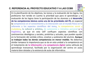C. REFERENCIA AL PROYECTO EDUCATIVO Y A LAS CCBB

 En la planificación de los objetivos, las tareas y la evaluación de los logros, los
 profesores han tenido en cuenta la prioridad que para el aprendizaje y la
 evaluación de los logros tiene la participación de los alumnos y el desarrollo
 de las competencias básicas como una de las prioridades del PE, en especial
 la competencia en el conocimiento y la interacción con el mundo físico en lo
 referente a los aspectos científicos del tema, la competencias social y
 ciudadana, la cultural y artística, de autonomía e iniciativa personal y la
 lingüística, ya que en esta UdT confluyen aspectos científicos con
 controversias ideológicas y sociales, pretéritas y actuales, que pueden ayudar
 en la formación del sentido crítico, creativo y autónomo del alumno. Aunque
 se trabajan todas las demás competencias en menor medida. No debemos
 olvidar tampoco la importancia que se da en esta unidad a la competencia en
 el tratamiento de la información y la competencia digital como vehículo de
 aprendizaje transversal, facilitado por la organización del centro en aulas
 materia bien dotadas y la existencia de aulas de informática.
 