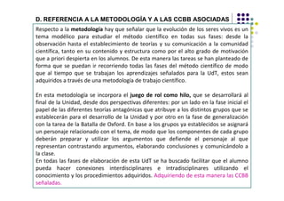 D. REFERENCIA A LA METODOLOGÍA Y A LAS CCBB ASOCIADAS
Respecto a la metodología hay que señalar que la evolución de los seres vivos es un
tema modélico para estudiar el método científico en todas sus fases: desde la
observación hasta el establecimiento de teorías y su comunicación a la comunidad
científica, tanto en su contenido y estructura como por el alto grado de motivación
que a priori despierta en los alumnos. De esta manera las tareas se han planteado de
forma que se puedan ir recorriendo todas las fases del método científico de modo
que al tiempo que se trabajan los aprendizajes señalados para la UdT, estos sean
adquiridos a través de una metodología de trabajo científico.

En esta metodología se incorpora el juego de rol como hilo, que se desarrollará al
final de la Unidad, desde dos perspectivas diferentes: por un lado en la fase inicial el
papel de las diferentes teorías antagónicas que atribuye a los distintos grupos que se
establecerán para el desarrollo de la Unidad y por otro en la fase de generalización
con la tarea de la Batalla de Oxford. En base a los grupos ya establecidos se asignará
un personaje relacionado con el tema, de modo que los componentes de cada grupo
deberán preparar y utilizar los argumentos que defiende el personaje al que
representan contrastando argumentos, elaborando conclusiones y comunicándolo a
la clase.
En todas las fases de elaboración de esta UdT se ha buscado facilitar que el alumno
pueda hacer conexiones interdisciplinares e intradisciplinares utilizando el
conocimiento y los procedimientos adquiridos. Adquiriendo de esta manera las CCBB
señaladas.
 