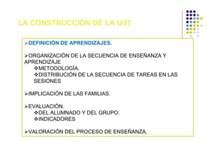 LA CONSTRUCCIÓN DE LA UdT

  DEFINICIÓN DE APRENDIZAJES.

  ORGANIZACIÓN DE LA SECUENCIA DE ENSEÑANZA Y
 APRENDIZAJE
     METODOLOGÍA.
     DISTRIBUCIÓN DE LA SECUENCIA DE TAREAS EN LAS
    SESIONES

  IMPLICACIÓN DE LAS FAMILIAS.

  EVALUACIÓN.
     DEL ALUMNADO Y DEL GRUPO.
     INDICADORES

  VALORACIÓN DEL PROCESO DE ENSEÑANZA,
 