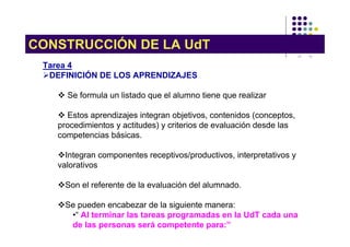 CONSTRUCCIÓN DE LA UdT
 Tarea 4
  DEFINICIÓN DE LOS APRENDIZAJES

      Se formula un listado que el alumno tiene que realizar

       Estos aprendizajes integran objetivos, contenidos (conceptos,
    procedimientos y actitudes) y criterios de evaluación desde las
    competencias básicas.

      Integran componentes receptivos/productivos, interpretativos y
    valorativos

      Son el referente de la evaluación del alumnado.

      Se pueden encabezar de la siguiente manera:
       •“ Al terminar las tareas programadas en la UdT cada una
       de las personas será competente para:”
 