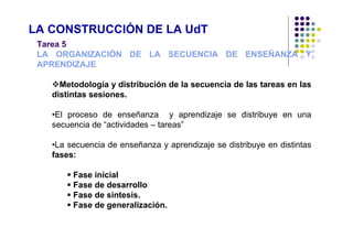 LA CONSTRUCCIÓN DE LA UdT
 Tarea 5
 LA ORGANIZACIÓN DE LA SECUENCIA DE ENSEÑANZA Y
 APRENDIZAJE

     Metodología y distribución de la secuencia de las tareas en las
   distintas sesiones.

   •El proceso de enseñanza y aprendizaje se distribuye en una
   secuencia de “actividades – tareas”

   •La secuencia de enseñanza y aprendizaje se distribuye en distintas
   fases:

        Fase inicial
        Fase de desarrollo
        Fase de sintesis.
        Fase de generalización.
 