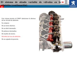 El sistema de alzado variable de válvulas en la          
admisión (continuación)
»


Este sistema permite al CMM* administrar la abertura
de las válvulas de admisión.
Se compone:
De un motor eléctrico.
De un árbol intermedio.
De palancas intermedias.
De muelles de retorno.
Del árbol de levas de admisión.
De un captador de posición.
 