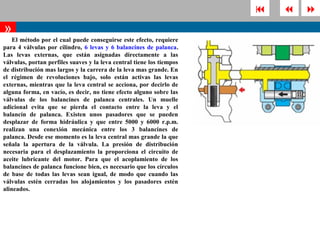       
»
    El método por el cual puede conseguirse este efecto, requiere
para 4 válvulas por cilindro, 6 levas y 6 balancines de palanca.
Las levas externas, que están asignadas directamente a las
válvulas, portan perfiles suaves y la leva central tiene los tiempos
de distribución mas largos y la carrera de la leva mas grande. En
el régimen de revoluciones bajo, solo están activas las levas
externas, mientras que la leva central se acciona, por decirlo de
alguna forma, en vacío, es decir, no tiene efecto alguno sobre las
válvulas de los balancines de palanca centrales. Un muelle
adicional evita que se pierda el contacto entre la leva y el
balancín de palanca. Existen unos pasadores que se pueden
desplazar de forma hidráulica y que entre 5000 y 6000 r.p.m.
realizan una conexión mecánica entre los 3 balancines de
palanca. Desde ese momento es la leva central mas grande la que
señala la apertura de la válvula. La presión de distribución
necesaria para el desplazamiento la proporciona el circuito de
aceite lubricante del motor. Para que el acoplamiento de los
balancines de palanca funcione bien, es necesario que los círculos
de base de todas las levas sean igual, de modo que cuando las
válvulas estén cerradas los alojamientos y los pasadores estén
alineados.
 