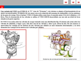                  
»
Una variante del VTEC es el VTEC-E, la "E" viene de "Economy", este sistema se adapta al funcionamiento de un
motor con mezcla pobre. El objetivo de este motor esta en la reducción del consumo de combustible y de las emisiones
de los gases de escape. Para el primer VTEC-E Honda utilizo como base el conocido motor Civic de 4 cilindros y 1,5
litros. Para la desconexión de las válvulas se utiliza el VTEC-SOCH desarrollado con tan solo un árbol de levas
situado en la parte superior.
El VTEC-E no actúa sobre las válvulas de escape teniendo estas una distribución fija. El sistema solo actúa sobre las
válvulas de admisión, a bajas r.p.m. solo abre una de las válvulas y altas r.p.m. abren las dos. De esta manera se
aprovechan las ventajas de los motores de dos válvulas por cilindro en unos momentos determinados y en otros
momentos las ventajas de los motores de 4 válvulas por cilindro.
 