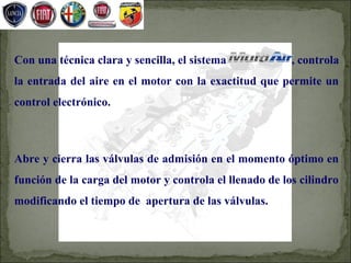 Con una técnica clara y sencilla, el sistema             , controla
la entrada del aire en el motor con la exactitud que permite un
control electrónico.



Abre y cierra las válvulas de admisión en el momento óptimo en
función de la carga del motor y controla el llenado de los cilindro
modificando el tiempo de apertura de las válvulas.
 