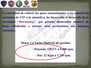 La necesidad de reducir los gases contaminantes y en especial las
emisiones de CO² a la atmósfera, ha favorecido el desarrollo de la
tecnología “Downsizing”, que permite desarrollar motores de
bajas cilindradas y obtener altas prestaciones con mínimas
emisiones.



              Motor 1.4 Turbo MultiAir de gasolina

                       - Potencia: 135 CV a 5.000 rpm.

                         - Par: 21 Kgm a 1.750 rpm.
 