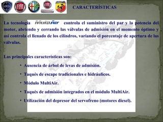 CARACTERÍSTICAS


La tecnología MultiAir            controla el suministro del par y la potencia del
motor, abriendo y cerrando las válvulas de admisión en el momento óptimo y
así controla el llenado de los cilindros, variando el porcentaje de apertura de las
válvulas.


Las principales características son:
        • Ausencia de árbol de levas de admisión.
        • Taqués de escape tradicionales e hidráulicos.
        • Módulo MultiAir.
        • Taqués de admisión integrados en el módulo MultiAir.
        • Utilización del depresor del servofreno (motores diesel).
 