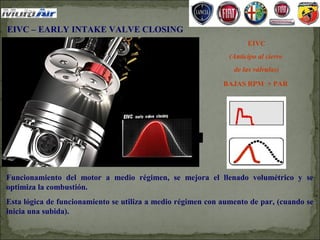 EIVC – EARLY INTAKE VALVE CLOSING
                                                                     EIVC
                                                               (Anticipo al cierre
                                                                de las válvulas)

                                                             BAJAS RPM + PAR




Funcionamiento del motor a medio régimen, se mejora el llenado volumétrico y se
optimiza la combustión.
Esta lógica de funcionamiento se utiliza a medio régimen con aumento de par, (cuando se
inicia una subida).
 