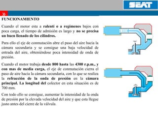       
»
FUNCIONAMIENTO
Cuando el motor esta a ralentí o a regímenes bajos con
poca carga, el tiempo de admisión es largo y no se precisa
un buen llenado de los cilindros.
Para ello el eje de conmutación abre el paso del aire hacia la
cámara secundaria y se consigue una baja velocidad de
entrada del aire, obteniéndose poca intensidad de onda de
presión.
Cuando el motor trabaja desde 800 hasta las 4300 r.p.m., y
con mas de media carga, el eje de conmutación cierra el
paso de aire hacia la cámara secundaria, con lo que se realiza
la refracción de la onda de presión en la cámara
principal. La longitud del colector en esta situación es de
700 mm.
Con todo ello se consigue, aumentar la intensidad de la onda
de presión por la elevada velocidad del aire y que esta llegue
justo antes del cierre de la válvula.
 