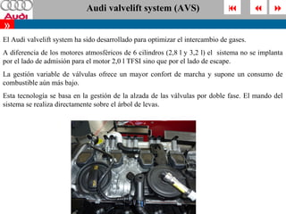 Audi valvelift system (AVS)                                   
»
El Audi valvelift system ha sido desarrollado para optimizar el intercambio de gases.
A diferencia de los motores atmosféricos de 6 cilindros (2,8 l y 3,2 l) el sistema no se implanta
por el lado de admisión para el motor 2,0 l TFSI sino que por el lado de escape.
La gestión variable de válvulas ofrece un mayor confort de marcha y supone un consumo de
combustible aún más bajo.
Esta tecnología se basa en la gestión de la alzada de las válvulas por doble fase. El mando del
sistema se realiza directamente sobre el árbol de levas.
 