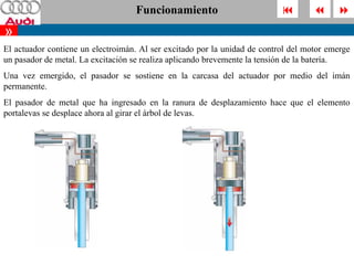 Funcionamiento                                       
»
El actuador contiene un electroimán. Al ser excitado por la unidad de control del motor emerge
un pasador de metal. La excitación se realiza aplicando brevemente la tensión de la batería.
Una vez emergido, el pasador se sostiene en la carcasa del actuador por medio del imán
permanente.
El pasador de metal que ha ingresado en la ranura de desplazamiento hace que el elemento
portalevas se desplace ahora al girar el árbol de levas.
 