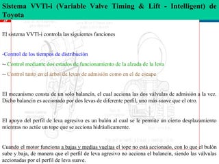 Sistema VVTl-i (Variable Valve Timing & Lift - Intelligent) 
                                                       de
Toyota
»
El sistema VVTl-i controla las siguientes funciones


-Control de los tiempos de distribución
-- Control mediante dos estados de funcionamiento de la alzada de la leva
-- Control tanto en el árbol de levas de admisión como en el de escape


El mecanismo consta de un solo balancín, el cual acciona las dos válvulas de admisión a la vez.
Dicho balancín es accionado por dos levas de diferente perfil, uno más suave que el otro.


El apoyo del perfil de leva agresivo es un bulón al cual se le permite un cierto desplazamiento
mientras no actúe un tope que se acciona hidráulicamente.


Cuando el motor funciona a bajas y medias vueltas el tope no está accionado, con lo que el bulón
sube y baja, de manera que el perfil de leva agresivo no acciona el balancín, siendo las válvulas
accionadas por el perfil de leva suave.
 
