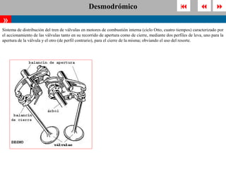 Desmodrómico                                                          
»
Sistema de distribución del tren de válvulas en motores de combustión interna (ciclo Otto, cuatro tiempos) caracterizado por
el accionamiento de las válvulas tanto en su recorrido de apertura como de cierre, mediante dos perfiles de leva, uno para la
apertura de la válvula y el otro (de perfil contrario), para el cierre de la misma; obviando el uso del resorte.
 