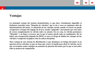              
»
    Ventajas

    La principal ventaja del sistema desmodrómico es que hace virtualmente imposible el
    fenómeno conocido como "flotación de válvulas" que se da a veces en regímenes altos de
    funcionamiento del motor. La flotación de las válvulas sucede cuando el resorte no puede
    recuperarse a tiempo del empuje de la leva, siendo "golpeado" nuevamente por esta antes
    de cerrar completamente la válvula sobre su asiento. En ese caso, la válvula permanece
    "flotando" y no llega a cerrarse, por lo que el motor pierde todo su rendimiento. De no
    haber una recuperación bajando las RPM, se corre el riesgo de doblar los vástagos de las
    válvulas o romperlas al golpear estas la cabeza del pistón.
    Otra ventaja de este sistema de distribución es que disminuye el trabajo del motor en la
    apertura de las válvulas, ya que no tiene que vencer el muelle para abrir la válvula, con lo
    que en terminos reales consigue un aumento de potencia del motor por lo que se usó sobre
    todo en motores de competición
 