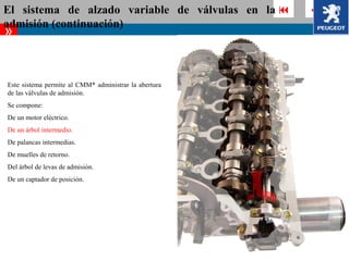 El sistema de alzado variable de válvulas en la          
admisión (continuación)
»


Este sistema permite al CMM* administrar la abertura
de las válvulas de admisión.
Se compone:
De un motor eléctrico.
De un árbol intermedio.
De palancas intermedias.
De muelles de retorno.
Del árbol de levas de admisión.
De un captador de posición.
 
