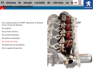 El sistema de alzado variable de válvulas en la          
admisión (continuación)
»


Este sistema permite al CMM* administrar la abertura
de las válvulas de admisión.
Se compone:
De un motor eléctrico.
De un árbol intermedio.
De palancas intermedias.
De muelles de retorno.
Del árbol de levas de admisión.
De un captador de posición.
 