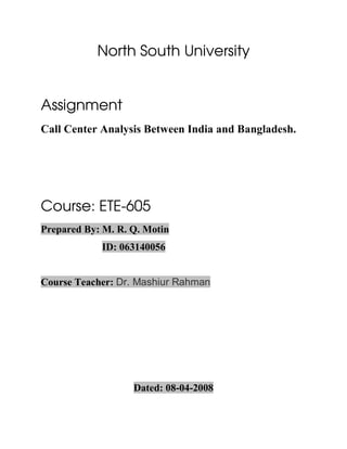North South University


Assignment
Call Center Analysis Between India and Bangladesh.




Course: ETE-605
Prepared By: M. R. Q. Motin
            ID: 063140056


Course Teacher: Dr. Mashiur Rahman




                   Dated: 08-04-2008
 
