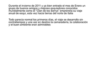 	Durante el invierno de 2011 y ya bien entrado el mes de Enero un grupo de buenos amigos y mejores esquiadores conocidos mundialmente como el “Clan de los Serrys” emprendía su viaje anual de esqui, esta vez hacia tierras del norte de Italia	Todo parecia normal los primeros días, el viaje se desarrollo sin contratiempos y una vez en destino la camaradería, la colaboración y el buen ambiente eran admirables 