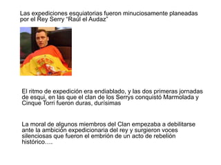 	Las expediciones esquiatorias fueron minuciosamente planeadas por el Rey Serry “Raúl el Audaz” 			El ritmo de expedición era endiablado, y las dos primeras jornadas de esqui, en las que el clan de los Serrys conquistó Marmolada y Cinque Torri fueron duras, durísimas 			La moral de algunos miembros del Clan empezaba a debilitarse ante 	la ambición expedicionaria del rey y surgieron voces silenciosas que fueron el embrión de un acto de rebelión histórico….	