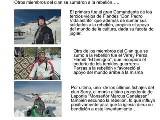 	Otros miembros del clan se sumaron a la rebelión…..  			El primero fue el gran Comandante de los tercios viejos de Flandes “Don Pedro Vidalastrite” que además de sumar sus soldados a la rebelión, propicio el apoyo del mundo de la cultura, dada su faceta de juglar.	Otro de los miembros del Clan que se sumo a la rebelión fue el Virrey Persa Hamid “El benigno”, que incorporó el poderío de los temidos guerreros Persas a la rebelión y favoreció el apoyo del mundo árabe a la misma	Por ultimo, uno  de los últimos fichajes del clan Serry, el monje albino procedente de Laponia “Monseñor Marcus Canalesen”  también secundo la rebelión, lo que influyó positivamente para que la iglesia diera su bendición a este levantamiento…		