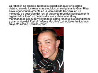 	La rebelión se produjo durante la expedición que tenía como objetivo uno de los retos mas ambiciosos, conquistar la Gran Risa. Tuvo lugar concretamente en la localidad de Corvara, en un momento de descuido del rey, el grupo de rebeldes perfectamente organizados, tomó un camino distinto y abandonó al rey marchándose a la fuga y llevándose como rehén al sucesor al trono y gran amigo del Rey, el “Infante Machine”,conocido entre los mas creyentes como  “el niño Jesús” 