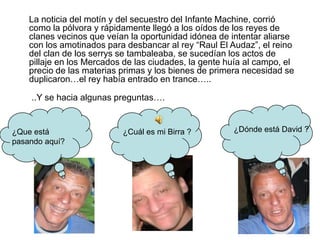 ¿Dónde está David ?¿Que está pasando aquí?¿Cuál es mi Birra ?	La noticia del motín y del secuestro del Infante Machine, corrió como la pólvora y rápidamente llegó a los oídos de los reyes de clanes vecinos que veían la oportunidad idónea de intentar aliarse con los amotinados para desbancar al rey “Raul El Audaz”, el reino del clan de los serrys se tambaleaba, se sucedían los actos de pillaje en los Mercados de las ciudades, la gente huía al campo, el precio de las materias primas y los bienes de primera necesidad se duplicaron…el rey había entrado en trance…..	..Y se hacia algunas preguntas….