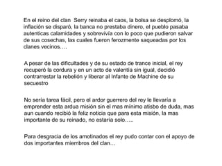 En el reino del clan  Serry reinaba el caos, la bolsa se desplomó, la inflación se disparó, la banca no prestaba dinero, el pueblo pasaba autenticas calamidades y sobrevivía con lo poco que pudieron salvar de sus cosechas, las cuales fueron ferozmente saqueadas por los clanes vecinos….A pesar de las dificultades y de su estado de trance inicial, el rey recuperó la cordura y en un acto de valentía sin igual, decidió contrarrestar la rebelión y liberar al Infante de Machine de su secuestroNo sería tarea fácil, pero el ardor guerrero del rey le llevaría a emprender esta ardua misión sin el mas mínimo atisbo de duda, mas aun cuando recibió la feliz noticia que para esta misión, la mas importante de su reinado, no estaría solo…..Para desgracia de los amotinados el rey pudo contar con el apoyo de dos importantes miembros del clan…