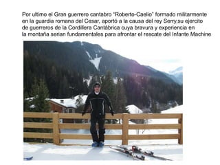 Por ultimo el Gran guerrero cantabro “Roberto-Caelio” formado militarmente en la guardia romana del Cesar, aportó a la causa del rey Serry,su ejercitode guerreros de la Cordillera Cantábrica cuya bravura y experiencia en la montaña serian fundamentales para afrontar el rescate del Infante Machine