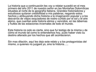 	La historia que a continuación les voy a relatar sucedió en el mes primero del año 2011 de nuestro señor en las Montañas Dolomíticas situadas al norte de la geografía Italiana. Grandes historiadores y estudiosos quitaran credibilidad a mis palabras, negando estos hechos y atribuyendo dicha historia a la imaginación popular y a los desvaríos de viejos esquiadores de rostro curtido por el sol y el aire alpino, que cuentan esta historia ebrios y vencidos, en las tabernas y huttes de las estaciones invernales de todo el mundo.	Esta historia no solo es cierta, sino que fuí testigo de la misma y de cómo el mundo tal como lo entendemos hoy, pudo haber visto su destino alterado por los hechos que allí acontecieron.	Sin mas dilación, aquí les dejo este relato y a los protagonistas del mismo, a quienes no juzgaré yo, sino la historia…..