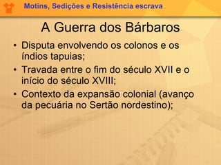 A Guerra dos Bárbaros Disputa envolvendo os colonos e os índios tapuias; Travada entre o fim do século XVII e o início do século XVIII; Contexto da expansão colonial (avanço da pecuária no Sertão nordestino); Motins, Sedições e Resistência escrava 