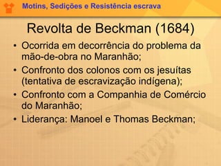 Revolta de Beckman (1684) Ocorrida em decorrência do problema da mão-de-obra no Maranhão; Confronto dos colonos com os jesuítas (tentativa de escravização indígena); Confronto com a Companhia de Comércio do Maranhão; Liderança: Manoel e Thomas Beckman; Motins, Sedições e Resistência escrava 