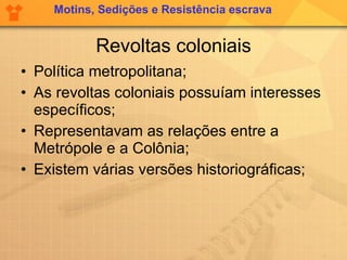 Revoltas coloniais Política metropolitana; As revoltas coloniais possuíam interesses específicos; Representavam as relações entre a Metrópole e a Colônia; Existem várias versões historiográficas; Motins, Sedições e Resistência escrava 