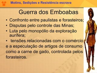 Guerra dos Emboabas Confronto entre paulistas e forasteiros; Disputas pelo controle das Minas; Luta pelo monopólio da exploração aurífera; tensões relacionadas com o comércio  e a especulação de artigos de consumo  como a carne de gado, controlada pelos  forasteiros.  Motins, Sedições e Resistência escrava 
