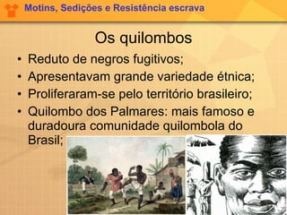 Os quilombos Reduto de negros fugitivos; Apresentavam grande variedade étnica; Proliferaram-se pelo território brasileiro; Quilombo dos Palmares: mais famoso e duradoura comunidade quilombola do Brasil; Motins, Sedições e Resistência escrava 
