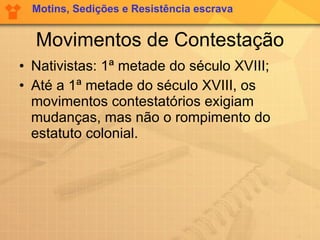 Movimentos de Contestação Nativistas: 1ª metade do século XVIII; Até a 1ª metade do século XVIII, os movimentos contestatórios exigiam mudanças, mas não o rompimento do estatuto colonial.  Motins, Sedições e Resistência escrava 