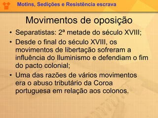 Movimentos de oposição Separatistas: 2ª metade do século XVIII; Desde o final do século XVIII, os movimentos de libertação sofreram a influência do Iluminismo e defendiam o fim do pacto colonial;  Uma das razões de vários movimentos era o abuso tributário da Coroa portuguesa em relação aos colonos.  Motins, Sedições e Resistência escrava 