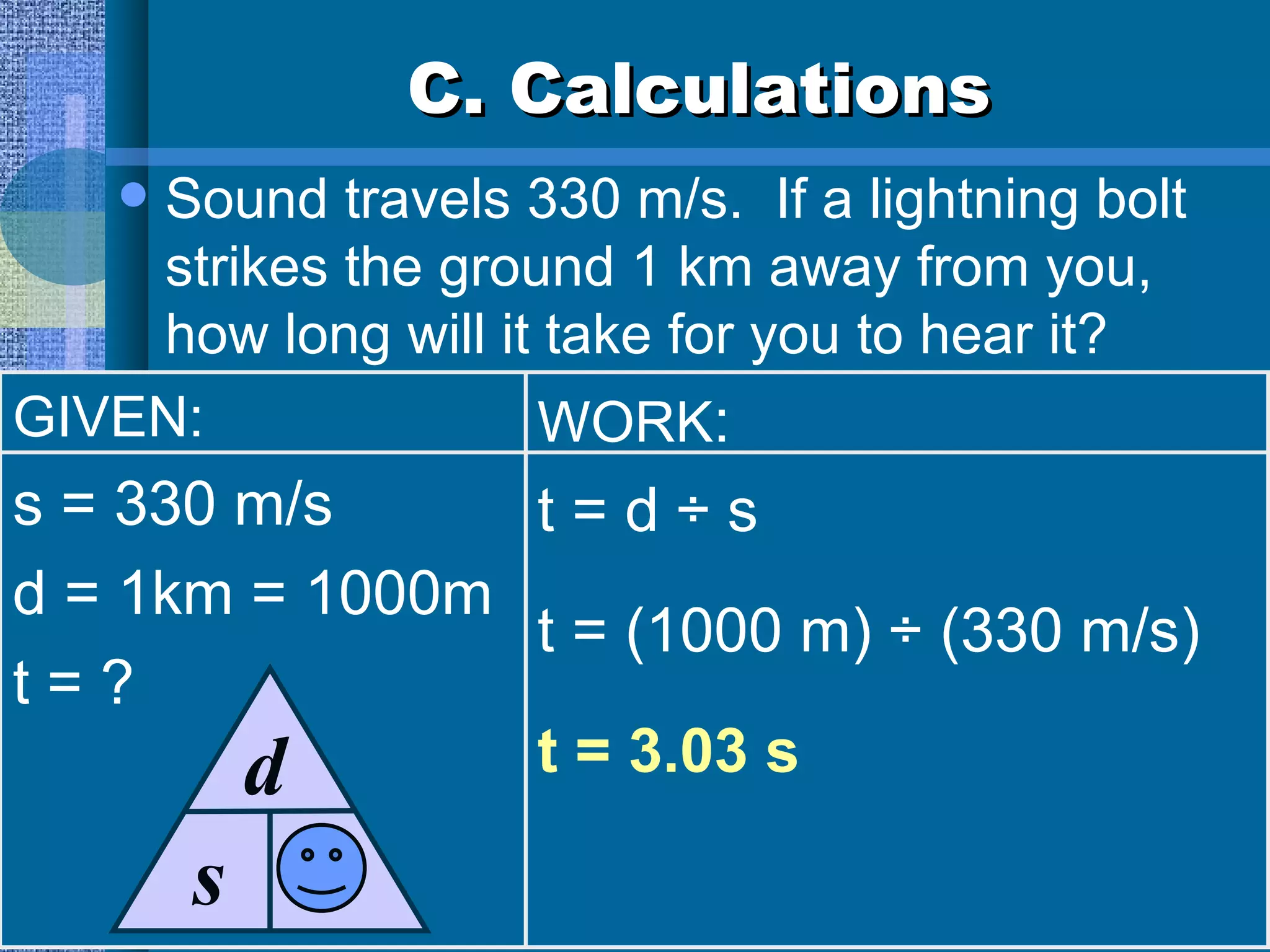 C. Calculations Sound travels 330 m/s.  If a lightning bolt strikes the ground 1 km away from you, how long will it take for you to hear it? GIVEN: s = 330 m/s d = 1km = 1000m t = ? WORK : t = d ÷ s t = (1000 m) ÷ (330 m/s) t = 3.03 s s d t 