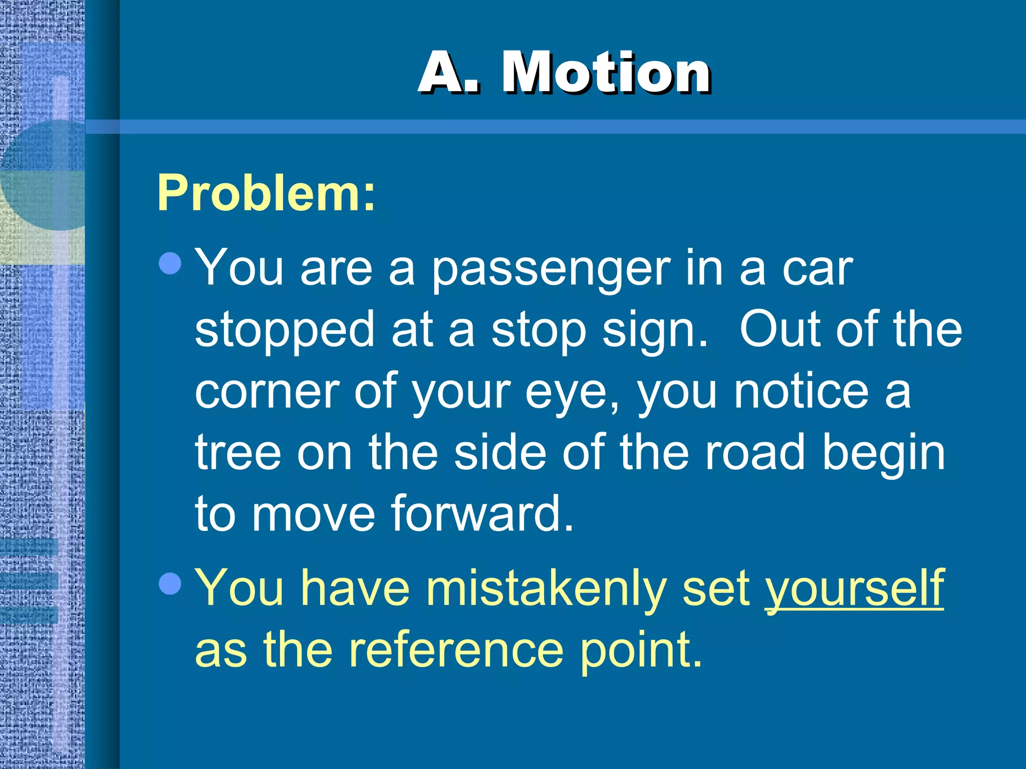 A. Motion Problem: You are a passenger in a car stopped at a stop sign.  Out of the corner of your eye, you notice a tree on the side of the road begin to move forward. You have mistakenly set  yourself  as the reference point. 