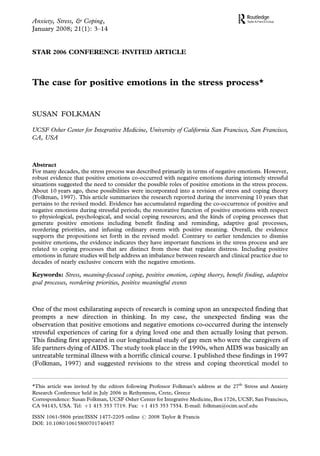 Anxiety, Stress, & Coping,
January 2008; 21(1): 3Á14


STAR 2006 CONFERENCEÁINVITED ARTICLE



The case for positive emotions in the stress process*


SUSAN FOLKMAN

UCSF Osher Center for Integrative Medicine, University of California San Francisco, San Francisco,
CA, USA



Abstract
For many decades, the stress process was described primarily in terms of negative emotions. However,
robust evidence that positive emotions co-occurred with negative emotions during intensely stressful
situations suggested the need to consider the possible roles of positive emotions in the stress process.
About 10 years ago, these possibilities were incorporated into a revision of stress and coping theory
(Folkman, 1997). This article summarizes the research reported during the intervening 10 years that
pertains to the revised model. Evidence has accumulated regarding the co-occurrence of positive and
negative emotions during stressful periods; the restorative function of positive emotions with respect
to physiological, psychological, and social coping resources; and the kinds of coping processes that
generate positive emotions including benefit finding and reminding, adaptive goal processes,
reordering priorities, and infusing ordinary events with positive meaning. Overall, the evidence
supports the propositions set forth in the revised model. Contrary to earlier tendencies to dismiss
positive emotions, the evidence indicates they have important functions in the stress process and are
related to coping processes that are distinct from those that regulate distress. Including positive
emotions in future studies will help address an imbalance between research and clinical practice due to
decades of nearly exclusive concern with the negative emotions.

Keywords: Stress, meaning-focused coping, positive emotion, coping theory, beneﬁt ﬁnding, adaptive
goal processes, reordering priorities, positive meaningful events



One of the most exhilarating aspects of research is coming upon an unexpected finding that
prompts a new direction in thinking. In my case, the unexpected finding was the
observation that positive emotions and negative emotions co-occurred during the intensely
stressful experiences of caring for a dying loved one and then actually losing that person.
This finding first appeared in our longitudinal study of gay men who were the caregivers of
life partners dying of AIDS. The study took place in the 1990s, when AIDS was basically an
untreatable terminal illness with a horrific clinical course. I published these findings in 1997
(Folkman, 1997) and suggested revisions to the stress and coping theoretical model to


*This article was invited by the editors following Professor Folkman’s address at the 27th Stress and Anxiety
Research Conference held in July 2006 in Rethymnon, Crete, Greece
Correspondence: Susan Folkman, UCSF Osher Center for Integrative Medicine, Box 1726, UCSF, San Francisco,
CA 94143, USA. Tel: '1 415 353 7719. Fax: '1 415 353 7554. E-mail: folkman@ocim.ucsf.edu

ISSN 1061-5806 print/ISSN 1477-2205 online # 2008 Taylor & Francis
DOI: 10.1080/10615800701740457
 