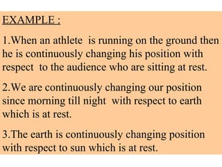 EXAMPLE :   1.When an athlete  is running on the ground then he is continuously changing his position with respect  to the audience who are sitting at rest. 2.We are continuously changing our position since morning till night  with respect to earth which is at rest. 3.The earth is continuously changing position with respect to sun which is at rest. 