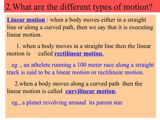 2.What are the different types of motion? Linear motion  :  when a body moves either in a straight line or along a curved path, then we say that it is executing linear motion. 1. when a body moves in a straight line then the linear motion is  called  rectilinear motion . eg ., an athelete running a 100 meter race along a straight track is said to be a linear motion or rectilinear motion. 2.when a body moves along a curved path  then the linear motion is called  curvilinear motion . eg., a planet revolving around  its parent star 