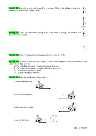 Activity 25 . A ball is projected upward by a spring. What is the effect of gravity's
acceleration over the ball's speed? Why?




Activity 26 . A ball falls because of gravity. What is the effect of gravity's acceleration over
the ball's speed? Why?




Activity 27 . Is gravity a acceleration or deceleration ? Explain it briefly.


Activity 28 . A body is moving with a speed 72 km/h. What happens if the acceleration is zero.
Choose the correct answer:
       a) The body keep the same velocity in the same direction.
       b) The body will decreasing its speed and finally it will stop.
       c) The body will increase its speed.
       d) The body change its direction.

Activity 29 . Draw the acceleration if you want......

       a) Increase the velocity .




       b) Increase the velocity.




       c) Decrease the velocity.




       d) Avoid the stone.



11                                                                                    IES LA ZAFRA
 