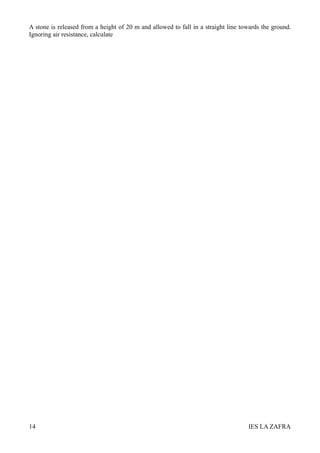 A stone is released from a height of 20 m and allowed to fall in a straight line towards the ground.
Ignoring air resistance, calculate




14                                                                                 IES LA ZAFRA
 