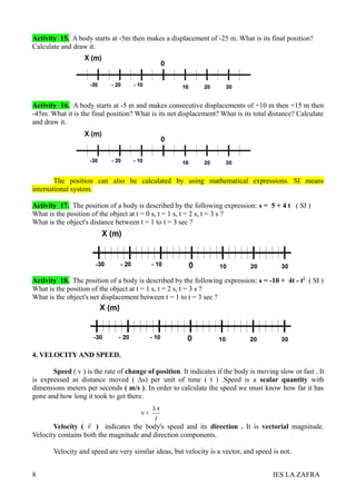 Activity 15. A body starts at -5m then makes a displacement of -25 m. What is its final position?
Calculate and draw it.




Activity 16. A body starts at -5 m and makes consecutive displacements of +10 m then +15 m then
-45m. What it is the final position? What is its net displacement? What is its total distance? Calculate
and draw it.




        The position can also be calculated by using mathematical expressions. SI means
international system.

Activity 17. The position of a body is described by the following expression: s = 5 + 4 t ( SI )
What is the position of the object at t = 0 s, t = 1 s, t = 2 s, t = 3 s ?
What is the object's distance between t = 1 to t = 3 sec ?




Activity 18. The position of a body is described by the following expression: s = -10 + 4t - t2 ( SI )
What is the position of the object at t = 1 s, t = 2 s, t = 3 s ?
What is the object's net displacement between t = 1 to t = 3 sec ?




4. VELOCITY AND SPEED.

       Speed ( v ) is the rate of change of position. It indicates if the body is moving slow or fast . It
is expressed as distance moved ( Δs) per unit of time ( t ) .Speed is a scalar quantity with
dimensions meters per seconds ( m/s ). In order to calculate the speed we must know how far it has
gone and how long it took to get there.
                                         ∆s
                                       v=
                                          t
                   
       Velocity ( v ) indicates the body's speed and its direction . It is vectorial magnitude.
Velocity contains both the magnitude and direction components.

       Velocity and speed are very similar ideas, but velocity is a vector, and speed is not.


8                                                                                      IES LA ZAFRA
 