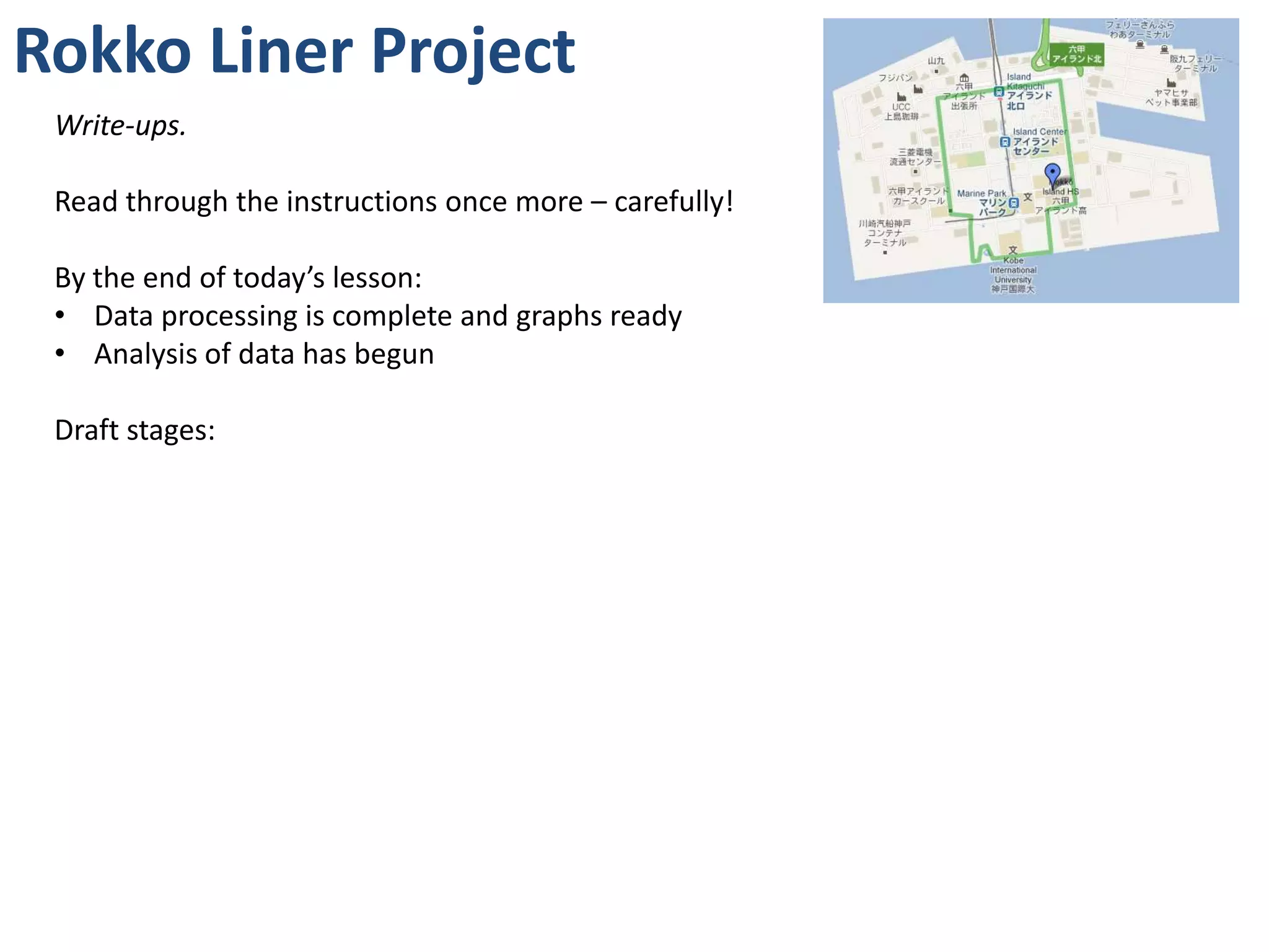 Rokko Liner Project
 Write-ups.

 Read through the instructions once more – carefully!

 By the end of today’s lesson:
 • Data processing is complete and graphs ready
 • Analysis of data has begun

 Draft stages:
 