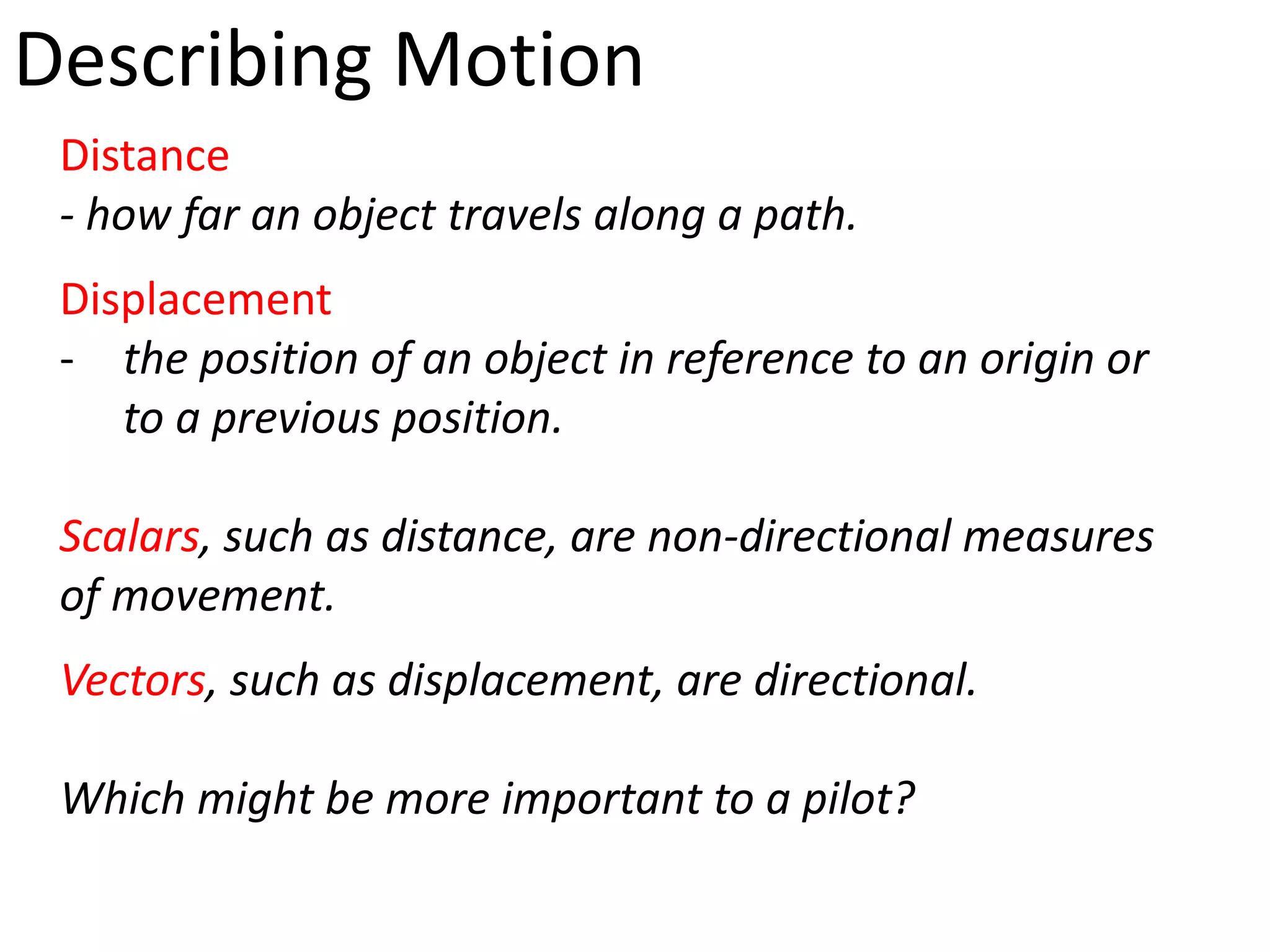Describing Motion
 Distance
 - how far an object travels along a path.
 Displacement
 - the position of an object in reference to an origin or
    to a previous position.

 Scalars, such as distance, are non-directional measures
 of movement.
 Vectors, such as displacement, are directional.

 Which might be more important to a pilot?
 
