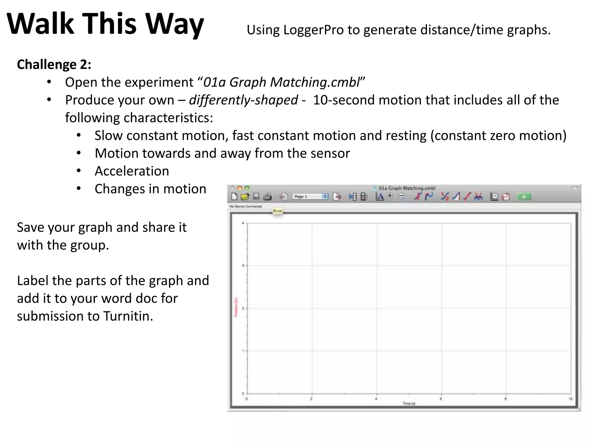 Walk This Way                       Using LoggerPro to generate distance/time graphs.

Challenge 2:
     • Open the experiment “01a Graph Matching.cmbl”
     • Produce your own – differently-shaped - 10-second motion that includes all of the
       following characteristics:
         • Slow constant motion, fast constant motion and resting (constant zero motion)
         • Motion towards and away from the sensor
         • Acceleration
         • Changes in motion

Save your graph and share it
with the group.

Label the parts of the graph and
add it to your word doc for
submission to Turnitin.
 