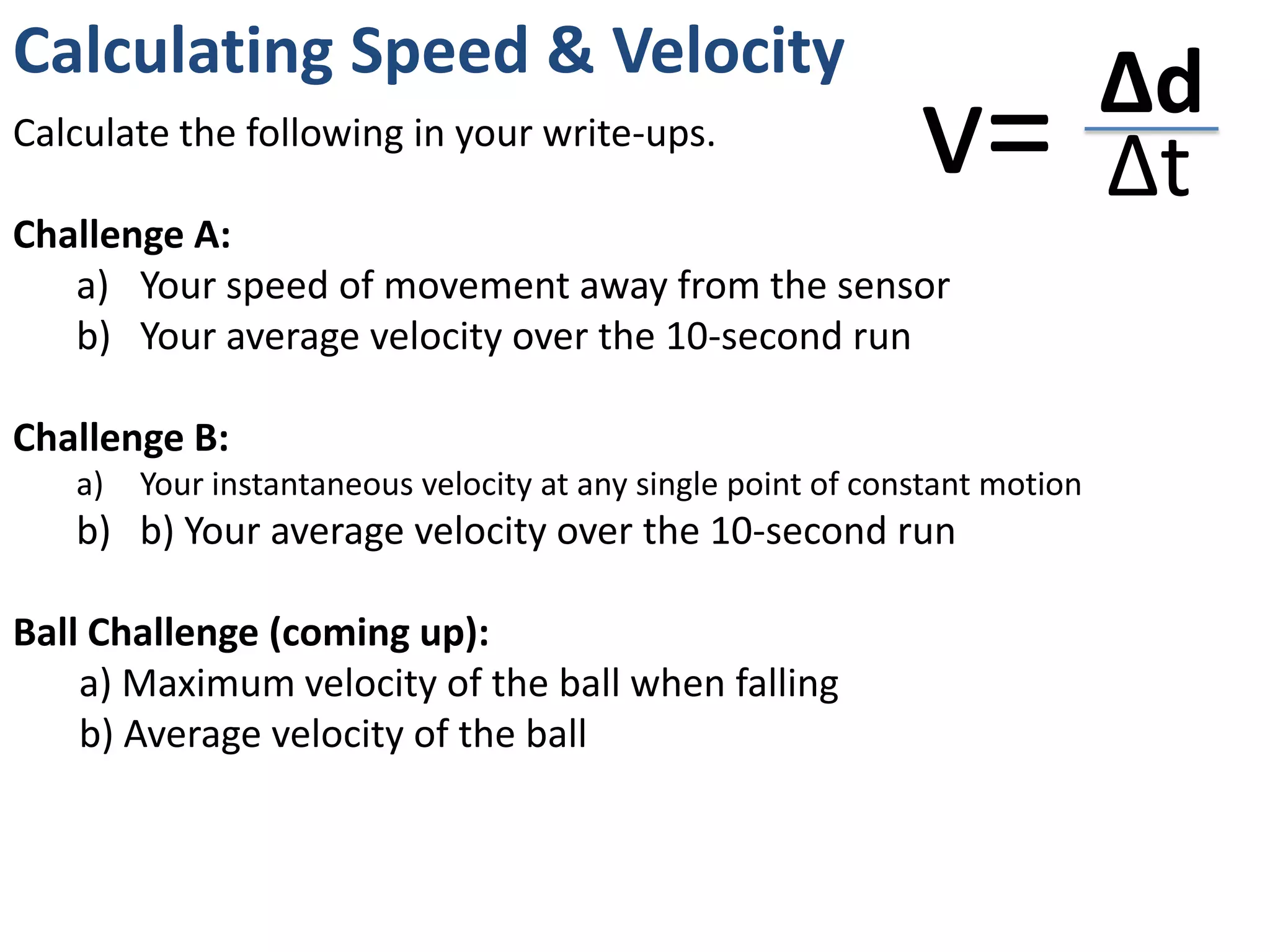 Calculating Speed & Velocity
                                                                             Δd
Calculate the following in your write-ups.
                                                              v=             Δt
Challenge A:
   a) Your speed of movement away from the sensor
   b) Your average velocity over the 10-second run

Challenge B:
   a)   Your instantaneous velocity at any single point of constant motion
   b) b) Your average velocity over the 10-second run

Ball Challenge (coming up):
    a) Maximum velocity of the ball when falling
    b) Average velocity of the ball
 